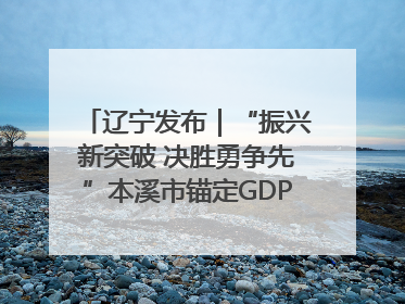辽宁发布｜“振兴新突破 决胜勇争先”本溪市锚定GDP增长6%目标推进十项重点工作