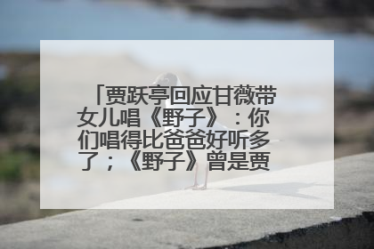 贾跃亭回应甘薇带女儿唱《野子》：你们唱得比爸爸好听多了；《野子》曾是贾跃亭“代表作”
