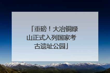 重磅！大冶铜绿山正式入列国家考古遗址公园