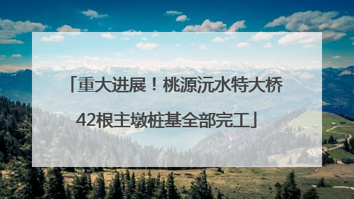 重大进展！桃源沅水特大桥42根主墩桩基全部完工