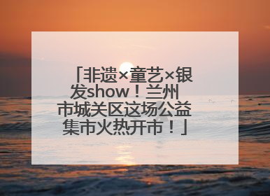非遗×童艺×银发show！兰州市城关区这场公益集市火热开市！