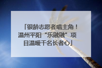 银龄志愿者唱主角！温州平阳“乐融融”项目温暖千名长者心