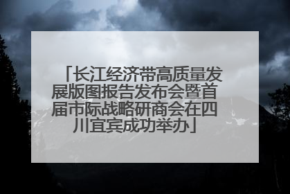 长江经济带高质量发展版图报告发布会暨首届市际战略研商会在四川宜宾成功举办