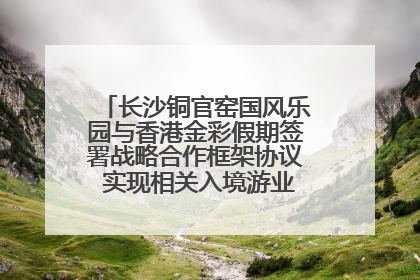 长沙铜官窑国风乐园与香港金彩假期签署战略合作框架协议 实现相关入境游业务增收超亿元