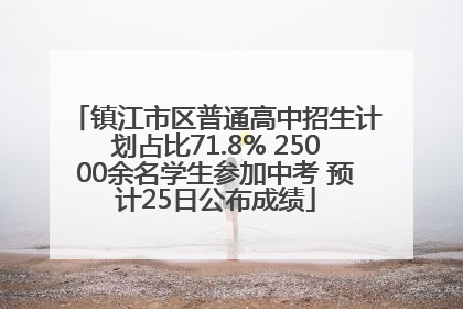 镇江市区普通高中招生计划占比71.8% 25000余名学生参加中考 预计25日公布成绩