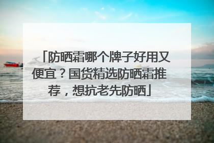 防晒霜哪个牌子好用又便宜？国货精选防晒霜推荐，想抗老先防晒