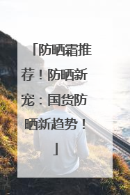 防晒霜推荐！防晒新宠：国货防晒新趋势！