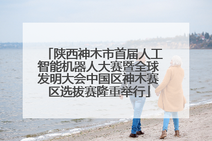 陕西神木市首届人工智能机器人大赛暨全球发明大会中国区神木赛区选拔赛隆重举行