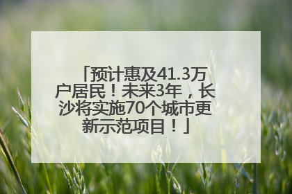 预计惠及41.3万户居民！未来3年，长沙将实施70个城市更新示范项目！