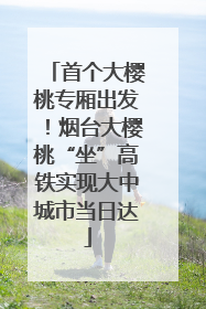 首个大樱桃专厢出发！烟台大樱桃“坐”高铁实现大中城市当日达
