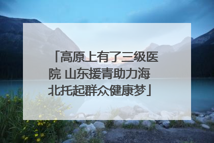 高原上有了三级医院 山东援青助力海北托起群众健康梦