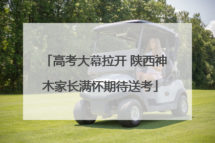 高考大幕拉开 陕西神木家长满怀期待送考