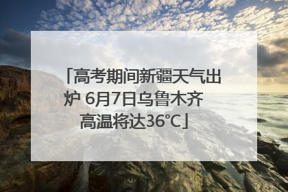 高考期间新疆天气出炉 6月7日乌鲁木齐高温将达36℃