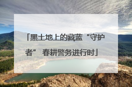 黑土地上的藏蓝“守护者” 春耕警务进行时