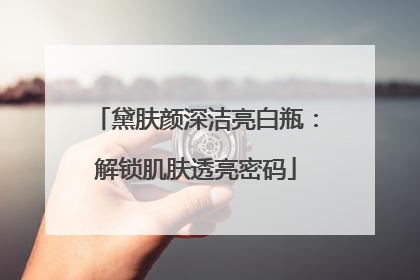 黛肤颜深洁亮白瓶：解锁肌肤透亮密码