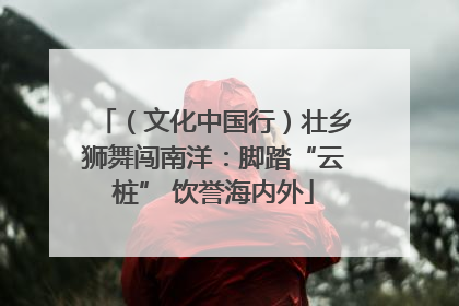 （文化中国行）壮乡狮舞闯南洋：脚踏“云桩” 饮誉海内外