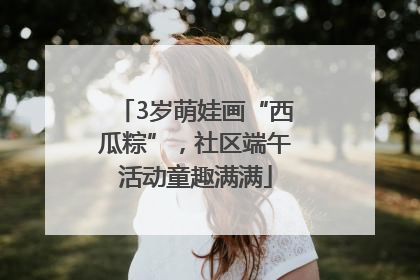 3岁萌娃画“西瓜粽”，社区端午活动童趣满满