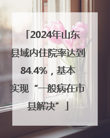 2024年山东县域内住院率达到84.4%，基本实现“一般病在市县解决”