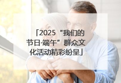 2025“我们的节日·端午”群众文化活动精彩纷呈