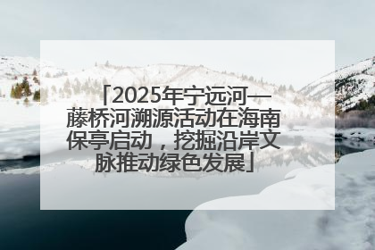2025年宁远河—藤桥河溯源活动在海南保亭启动，挖掘沿岸文脉推动绿色发展