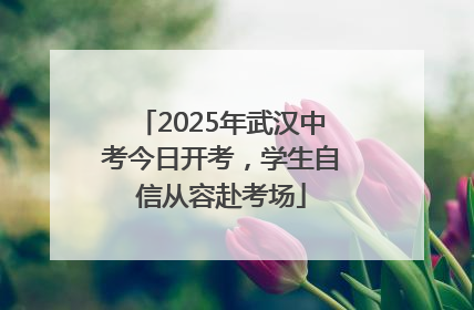 2025年武汉中考今日开考，学生自信从容赴考场