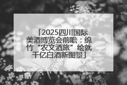 2025四川国际美酒博览会前瞻：绵竹“农文酒旅”绘就千亿白酒新图景