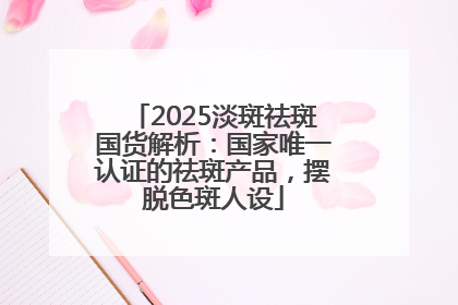 2025淡斑祛斑国货解析：国家唯一认证的祛斑产品，摆脱色斑人设