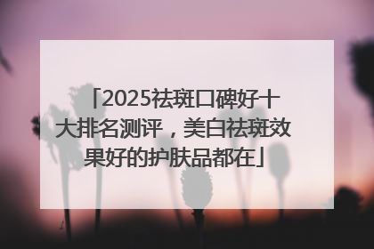 2025祛斑口碑好十大排名测评，美白祛斑效果好的护肤品都在