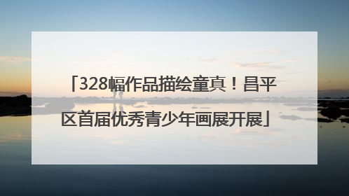 328幅作品描绘童真！昌平区首届优秀青少年画展开展