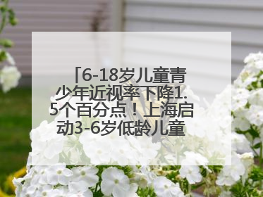 6-18岁儿童青少年近视率下降1.5个百分点！上海启动3-6岁低龄儿童近视监测与干预