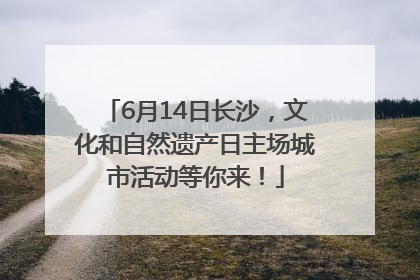 6月14日长沙，文化和自然遗产日主场城市活动等你来！