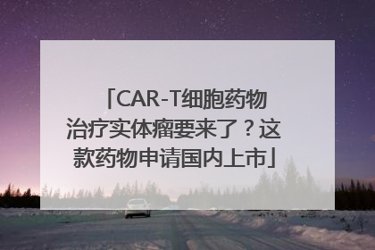 CAR-T细胞药物治疗实体瘤要来了？这款药物申请国内上市