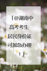 @湖南中高考考生 居民身份证可加急办理！